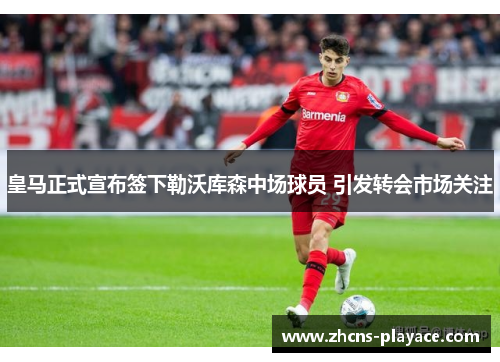 皇马正式宣布签下勒沃库森中场球员 引发转会市场关注