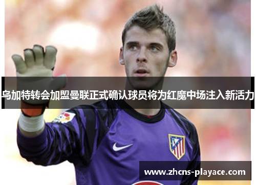 乌加特转会加盟曼联正式确认球员将为红魔中场注入新活力