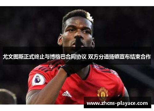 尤文图斯正式终止与博格巴合同协议 双方分道扬镳宣布结束合作