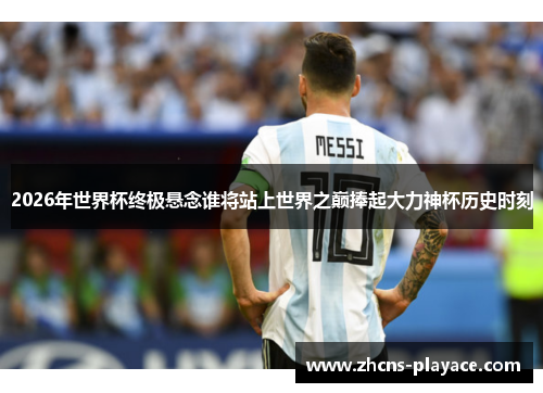 2026年世界杯终极悬念谁将站上世界之巅捧起大力神杯历史时刻