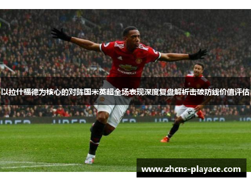 以拉什福德为核心的对阵国米英超全场表现深度复盘解析击破防线价值评估 以拉什福德为核心的对阵国米英超全场表现深度复盘解析击破防线价值评估