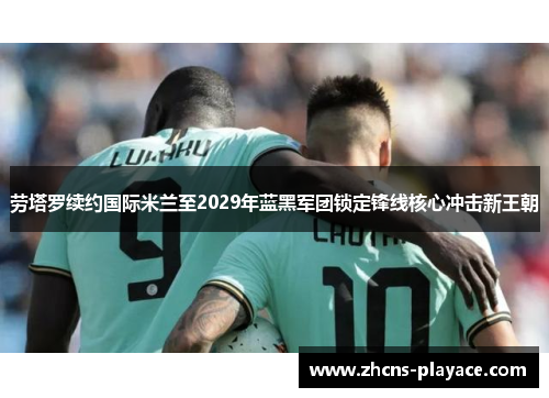 劳塔罗续约国际米兰至2029年蓝黑军团锁定锋线核心冲击新王朝