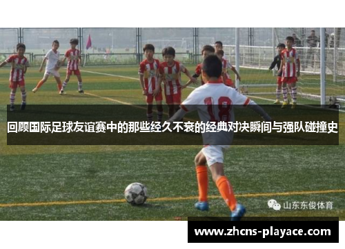 回顾国际足球友谊赛中的那些经久不衰的经典对决瞬间与强队碰撞史