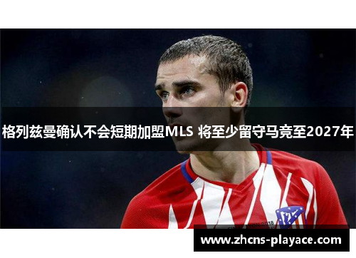 格列兹曼确认不会短期加盟MLS 将至少留守马竞至2027年 格列兹曼确认不会短期加盟MLS 将至少留守马竞至2027年