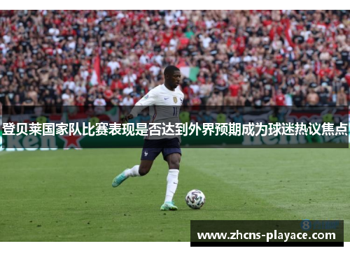 登贝莱国家队比赛表现是否达到外界预期成为球迷热议焦点 登贝莱国家队比赛表现是否达到外界预期成为球迷热议焦点